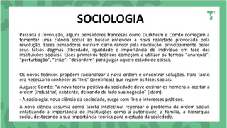 SOCIOLOGIA
Passada a revolução, alguns pensadores franceses como Durkheim e Comte começam a
fomentar uma ciência social ao buscar entender a nova realidade provocada pela
revolução. Esses pensadores nutriam certo rancor pela revolução, principalmente pelos
seus falsos dogmas (liberdade, igualdade e importância do indivíduo em face das
instituições sociais). Esses primeiros teóricos começam a utilizar os termos “anarquia”,
“perturbação”, “crise”, “desordem” para julgar aquele estado de coisas.
Os novos teóricos propõem racionalizar a nova ordem e encontrar soluções. Para tanto
era necessário conhecer as “leis” (científicas) que regem os fatos sociais.
Auguste Comte: “a nova teoria positiva da sociedade deve ensinar os homens a aceitar a
ordem (industrial) existente, deixando de lado sua negação” (idem).
- A sociologia, nova ciência da sociedade, surge com fins e interesses práticos.
A nova ciência assumia como tarefa intelectual repensar o problema da ordem social,
enfatizando a importância de instituições como a autoridade, a família, a hierarquia
social, destacando a sua importância teórica para o estudo da sociedade.
 