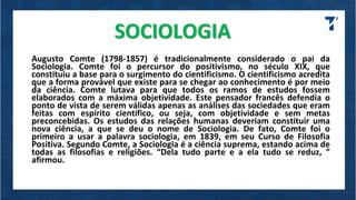 SOCIOLOGIA
Augusto Comte (1798-1857) é tradicionalmente considerado o pai da
Sociologia. Comte foi o percursor do positivismo, no século XIX, que
constituiu a base para o surgimento do cientificismo. O cientificismo acredita
que a forma provável que existe para se chegar ao conhecimento é por meio
da ciência. Comte lutava para que todos os ramos de estudos fossem
elaborados com a máxima objetividade. Este pensador francês defendia o
ponto de vista de serem válidas apenas as análises das sociedades que eram
feitas com espírito científico, ou seja, com objetividade e sem metas
preconcebidas. Os estudos das relações humanas deveriam constituir uma
nova ciência, a que se deu o nome de Sociologia. De fato, Comte foi o
primeiro a usar a palavra sociologia, em 1839, em seu Curso de Filosofia
Positiva. Segundo Comte, a Sociologia é a ciência suprema, estando acima de
todas as filosofias e religiões. “Dela tudo parte e a ela tudo se reduz, ”
afirmou.
 