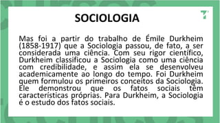 SOCIOLOGIA
Mas foi a partir do trabalho de Émile Durkheim
(1858-1917) que a Sociologia passou, de fato, a ser
considerada uma ciência. Com seu rigor científico,
Durkheim classificou a Sociologia como uma ciência
com credibilidade, e assim ela se desenvolveu
academicamente ao longo do tempo. Foi Durkheim
quem formulou os primeiros conceitos da Sociologia.
Ele demonstrou que os fatos sociais têm
características próprias. Para Durkheim, a Sociologia
é o estudo dos fatos sociais.
 