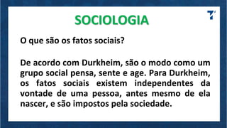 SOCIOLOGIA
O que são os fatos sociais?
De acordo com Durkheim, são o modo como um
grupo social pensa, sente e age. Para Durkheim,
os fatos sociais existem independentes da
vontade de uma pessoa, antes mesmo de ela
nascer, e são impostos pela sociedade.
 