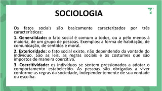 SOCIOLOGIA
Os fatos sociais são basicamente caracterizados por três
características:
1. Generalidade: o fato social é comum a todos, ou a pelo menos à
maioria, de um grupo de pessoas. Exemplos: a forma de habitação, de
comunicação, de sentidos e moral.
2. Exterioridade: o fato social existe, não dependendo da vontade do
indivíduo. São as leis, as regras sociais e os costumes que são
impostos de maneira coercitiva.
3. Coercitividade: os indivíduos se sentem pressionados a adotar o
comportamento estabelecido. As pessoas são obrigadas a viver
conforme as regras da sociedade, independentemente de sua vontade
ou escolha.
 