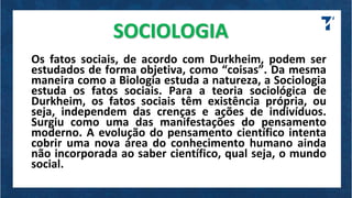 SOCIOLOGIA
Os fatos sociais, de acordo com Durkheim, podem ser
estudados de forma objetiva, como “coisas”. Da mesma
maneira como a Biologia estuda a natureza, a Sociologia
estuda os fatos sociais. Para a teoria sociológica de
Durkheim, os fatos sociais têm existência própria, ou
seja, independem das crenças e ações de indivíduos.
Surgiu como uma das manifestações do pensamento
moderno. A evolução do pensamento científico intenta
cobrir uma nova área do conhecimento humano ainda
não incorporada ao saber científico, qual seja, o mundo
social.
 