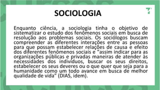 SOCIOLOGIA
Enquanto ciência, a sociologia tinha o objetivo de
sistematizar o estudo dos fenômenos sociais em busca de
resolução aos problemas sociais. Os sociólogos buscam
compreender as diferentes interações entre as pessoas
para que possam estabelecer relações de causa e efeito
dos diferentes fenômenos sociais e “assim indicar para as
organizações públicas e privadas maneiras de atender às
necessidades dos indivíduos, buscar os seus direitos,
estabelecer os seus deveres ou o que quer que seja para a
humanidade como um todo avance em busca de melhor
qualidade de vida” (DIAS, idem).
 