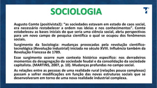 SOCIOLOGIA
Augusto Comte (positivista2): “as sociedades estavam em estado de caos social,
era necessário restabelecer a ordem nas ideias e nos conhecimentos”. Comte
estabeleceu as bases iniciais do que seria uma ciência social, abriu perspectivas
para um novo campo de pesquisa científica o qual se ocupou dos fenômenos
sociais.
Surgimento da Sociologia: mudanças provocadas pela revolução científico-
tecnológica (Revolução Industrial) iniciada no século XVIII. Influência também da
Revolução Francesa de 1789.
Esse surgimento ocorre num contexto histórico específico: nos derradeiros
momentos da desagregação da sociedade feudal e da consolidação da sociedade
capitalista. (MARTINS, 2007, p. 10). Mudanças profundas no campo social.
As relações entre as pessoas de uma realidade rural (relações pouco complexas)
passam a sofrer modificações em função das novas estruturas sociais que se
desenvolveram em torno de uma nova realidade industrial complexa.
 