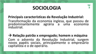 SOCIOLOGIA
Principais características da Revolução Industrial:
Transformação da economia inglesa, que passou de
predominantemente agrária a uma economia
industrial.
 Relação patrão x empregado; homem x máquina
Com o advento da Revolução Industrial, surgem
novos papéis sociais, principalmente o empresário
capitalista e o de operário.
 