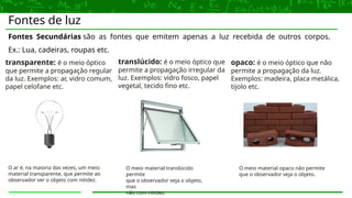 Fontes de luz
Fontes Secundárias são as fontes que emitem apenas a luz recebida de outros corpos.
Ex.: Lua, cadeiras, roupas etc.
transparente: é o meio óptico
que permite a propagação regular
da luz. Exemplos: ar, vidro comum,
papel celofane etc.
translúcido: é o meio óptico que
permite a propagação irregular da
luz. Exemplos: vidro fosco, papel
vegetal, tecido fino etc.
opaco: é o meio óptico que não
permite a propagação da luz.
Exemplos: madeira, placa metálica,
tijolo etc.
O ar é, na maioria das vezes, um meio
material transparente, que permite ao
observador ver o objeto com nitidez.
O meio material translúcido
permite
que o observador veja o objeto,
mas
não com nitidez.
O meio material opaco não permite
que o observador veja o objeto.
 
