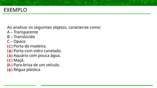 EXEMPLO
Ao analisar os seguintes objetos, caracterize como:
A – Transparente
B – Translúcido
C – Opaco
( ) Porta de madeira.
( ) Porta com vidro canelado.
( ) Aquário com pouca água.
( ) Maçã.
( ) Para-brisa de um veículo.
( ) Régua plástica
A
A
B
B
C
C
 