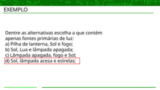 EXEMPLO
Dentre as alternativas escolha a que contém
apenas fontes primárias de luz:
a) Pilha de lanterna, Sol e fogo;
b) Sol, Lua e lâmpada apagada;
c) Lâmpada apagada, fogo e Sol;
d) Sol, lâmpada acesa e estrelas;
 