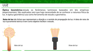 LUZ
Raios de luz são linhas que representam a direção e o sentido de propagação da luz. A ideia de raios de
luz é puramente teórica e tem como objetivo facilitar o estudo.
Óptica Geométrica estuda os fenômenos luminosos baseados em leis empíricas
(experimentais). São explicados sem que haja necessidade de se conhecer a natureza física da
luz. A óptica geométrica usa como ferramenta de estudo a geometria.
Raio de luz Feixe de luz
 