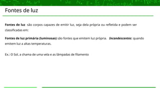 Fontes de luz
Fontes de luz são corpos capazes de emitir luz, seja dela própria ou refletida e podem ser
classificadas em:
Fontes de luz primária (luminosas) são fontes que emitem luz própria. Incandescentes: quando
emitem luz a altas temperaturas.
Ex.: O Sol, a chama de uma vela e as lâmpadas de filamento
 