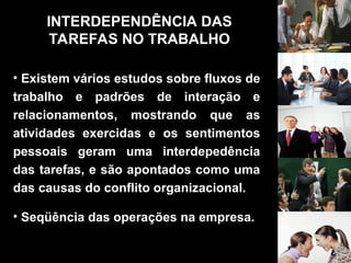 • Existem vários estudos sobre fluxos de
trabalho e padrões de interação e
relacionamentos, mostrando que as
atividades exercidas e os sentimentos
pessoais geram uma interdepedência
das tarefas, e são apontados como uma
das causas do conflito organizacional.
• Seqüência das operações na empresa.
INTERDEPENDÊNCIA DAS
TAREFAS NO TRABALHO
 