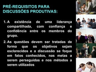 1. A existência de uma liderança
compartilhada, com confiança e
confidência entre os membros do
grupo.
2. As questões devem ser tratadas de
forma que os objetivos sejam
esclarecidos e a discussão se foque
em fatos conhecidos, nas metas a
serem perseguidas e nos métodos a
serem utilizados
PRÉ-REQUISITOS PARA
DISCUSSÕES PRODUTIVAS:
 