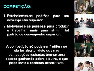 1. Estabelecem-se padrões para um
desempenho superior.
2. Motivam-se as pessoas para produzir
e trabalhar mais para atingir tal
padrão de desempenho superior.
A competição só pode ser frutífera se
ela for aberta, visto que nas
competições fechadas tem-se uma
pessoa ganhando sobre a outra, o que
pode levar a conflitos destrutivos.
COMPETIÇÃO:
 