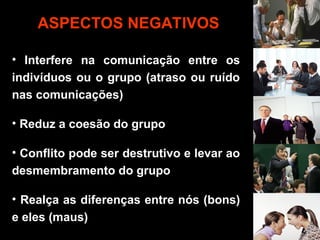 • Interfere na comunicação entre os
indivíduos ou o grupo (atraso ou ruído
nas comunicações)
• Reduz a coesão do grupo
• Conflito pode ser destrutivo e levar ao
desmembramento do grupo
• Realça as diferenças entre nós (bons)
e eles (maus)
ASPECTOS NEGATIVOS
 