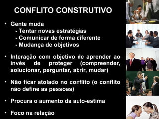 CONFLITO CONSTRUTIVO
• Gente muda
- Tentar novas estratégias
- Comunicar de forma diferente
- Mudança de objetivos
• Interação com objetivo de aprender ao
invés de proteger (compreender,
solucionar, perguntar, abrir, mudar)
• Não ficar atolado no conflito (o conflito
não define as pessoas)
• Procura o aumento da auto-estima
• Foco na relação
 