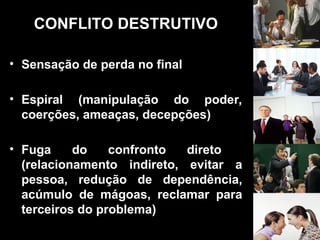 CONFLITO DESTRUTIVO
• Sensação de perda no final
• Espiral (manipulação do poder,
coerções, ameaças, decepções)
• Fuga do confronto direto
(relacionamento indireto, evitar a
pessoa, redução de dependência,
acúmulo de mágoas, reclamar para
terceiros do problema)
 