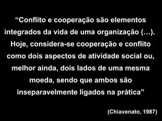“Conflito e cooperação são elementos
integrados da vida de uma organização (…).
Hoje, considera-se cooperação e conflito
como dois aspectos de atividade social ou,
melhor ainda, dois lados de uma mesma
moeda, sendo que ambos são
inseparavelmente ligados na prática”
(Chiavenato, 1987)
 