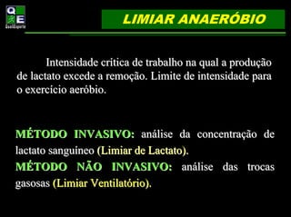 LIMIAR ANAERÓBIO


       Intensidade crítica de trabalho na qual a produção
de lactato excede a remoção. Limite de intensidade para
o exercício aeróbio.


MÉTODO INVASIVO: análise da concentração de
lactato sanguíneo (Limiar de Lactato).
MÉTODO NÃO INVASIVO: análise das trocas
gasosas (Limiar Ventilatório).
 