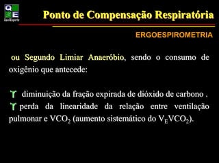 Ponto de Compensação Respiratória
                  Compensação Respiratória
                                   ERGOESPIROMETRIA


 ou Segundo Limiar Anaeróbio, sendo o consumo de
oxigênio que antecede:

    diminuição da fração expirada de dióxido de carbono .
   perda da linearidade da relação entre ventilação
pulmonar e VCO2 (aumento sistemático do VEVCO2).
 