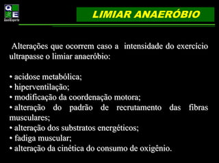 LIMIAR ANAERÓBIO


 Alterações que ocorrem caso a intensidade do exercício
ultrapasse o limiar anaeróbio:

• acidose metabólica;
• hiperventilação;
• modificação da coordenação motora;
• alteração do padrão de recrutamento das fibras
musculares;
• alteração dos substratos energéticos;
• fadiga muscular;
• alteração da cinética do consumo de oxigênio.
 