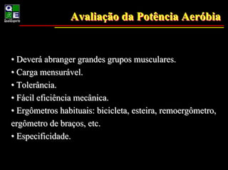 Avaliação da Potência Aeróbia
                Avaliação             Aeróbia


• Deverá abranger grandes grupos musculares.
• Carga mensurável.
• Tolerância.
• Fácil eficiência mecânica.
• Ergômetros habituais: bicicleta, esteira, remoergômetro,
ergômetro de braços, etc.
• Especificidade.
 