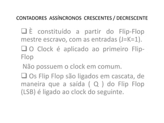 CONTADORES ASSÍNCRONOS CRESCENTES / DECRESCENTE

 È constituído a partir do Flip-Flop
mestre escravo, com as entradas (J=K=1).
 O Clock é aplicado ao primeiro FlipFlop
Não possuem o clock em comum.
 Os Flip Flop são ligados em cascata, de
maneira que a saída ( Q ) do Flip Flop
(LSB) é ligado ao clock do seguinte.

 