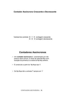 Contador Assíncrono Crescente e Decrescente
Variável de controle: X = 1  contagem crescente
X = 0  contagem decrescente
• Um contador assíncrono é caracterizado por não
possuir clock comum. O clock de cada flip-flop (com
exceção do primeiro) é a saída do flip-flop anterior.
• É construído a partir de flip-flops tipo T.
• Os flip-flops têm a entrada T sempre em ‘1’
Contadores Assíncronos
CONTAGEM ASS´NCRONA JK
 