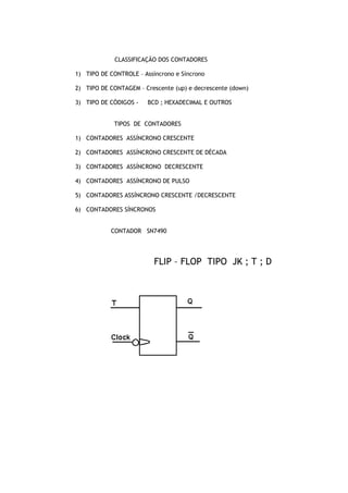 CLASSIFICAÇÃO DOS CONTADORES
1) TIPO DE CONTROLE – Assíncrono e Síncrono
2) TIPO DE CONTAGEM – Crescente (up) e decrescente (down)
3) TIPO DE CÓDIGOS - BCD ; HEXADECIMAL E OUTROS
TIPOS DE CONTADORES
1) CONTADORES ASSÍNCRONO CRESCENTE
2) CONTADORES ASSÍNCRONO CRESCENTE DE DÉCADA
3) CONTADORES ASSÍNCRONO DECRESCENTE
4) CONTADORES ASSÍNCRONO DE PULSO
5) CONTADORES ASSÍNCRONO CRESCENTE /DECRESCENTE
6) CONTADORES SÍNCRONOS
CONTADOR SN7490
FLIP – FLOP TIPO JK ; T ; D
 