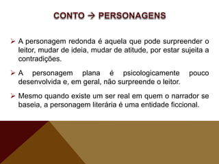  A personagem redonda é aquela que pode surpreender o
leitor, mudar de ideia, mudar de atitude, por estar sujeita a
contradições.
 A personagem plana é psicologicamente pouco
desenvolvida e, em geral, não surpreende o leitor.
 Mesmo quando existe um ser real em quem o narrador se
baseia, a personagem literária é uma entidade ficcional.
 