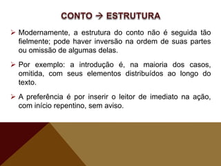  Modernamente, a estrutura do conto não é seguida tão
fielmente; pode haver inversão na ordem de suas partes
ou omissão de algumas delas.
 Por exemplo: a introdução é, na maioria dos casos,
omitida, com seus elementos distribuídos ao longo do
texto.
 A preferência é por inserir o leitor de imediato na ação,
com início repentino, sem aviso.
 