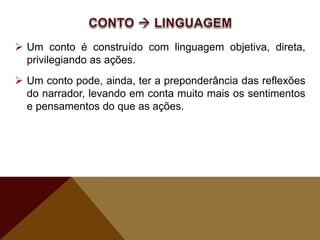  Um conto é construído com linguagem objetiva, direta,
privilegiando as ações.
 Um conto pode, ainda, ter a preponderância das reflexões
do narrador, levando em conta muito mais os sentimentos
e pensamentos do que as ações.
 