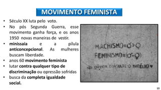 • Século XX luta pelo voto.
• No pós Segunda Guerra, esse
movimento ganha força, e os anos
1950 novas maneiras de vestir.
• minissaia e a pílula
anticoncepcional. As mulheres
buscam liberdade.
• anos 60 movimento feminista
• lutar contra qualquer tipo de
discriminação ou opressão sofridas
• busca da completa igualdade
social.
MOVIMENTO FEMINISTA
13
 