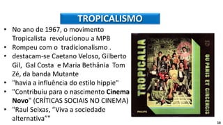 • No ano de 1967, o movimento
Tropicalista revolucionou a MPB
• Rompeu com o tradicionalismo .
• destacam-se Caetano Veloso, Gilberto
Gil, Gal Costa e Maria Bethânia Tom
Zé, da banda Mutante
• "havia a influência do estilo hippie"
• "Contribuiu para o nascimento Cinema
Novo" (CRÍTICAS SOCIAIS NO CINEMA)
• "Raul Seixas, “Viva a sociedade
alternativa”"
TROPICALISMO
16
 