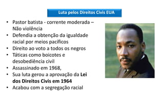 Luta pelos Direitos Civis EUA
• Pastor batista - corrente moderada –
Não violência
• Defendia a obtenção da igualdade
racial por meios pacíficos
• Direito ao voto a todos os negros
• Táticas como boicotes e
desobediência civil
• Assassinado em 1968,
• Sua luta gerou a aprovação da Lei
dos Direitos Civis em 1964
• Acabou com a segregação racial
 