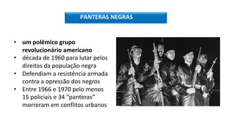 PANTERAS NEGRAS
• um polêmico grupo
revolucionário americano
• década de 1960 para lutar pelos
direitos da população negra
• Defendiam a resistência armada
contra a opressão dos negros
• Entre 1966 e 1970 pelo menos
15 policiais e 34 “panteras”
morreram em conflitos urbanos
 