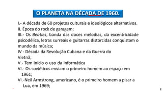I.- A década de 60 projetos culturais e ideológicos alternativos.
II. Época do rock de garagem;
III.- Os Beatles, banda das doces melodias, da excentricidade
psicodélica, letras surreais e guitarras distorcidas conquistam o
mundo da música;
IV - Década da Revolução Cubana e da Guerra do
Vietnã;
V.- Tem início o uso da informática
VI.- Os soviéticos enviam o primeiro homem ao espaço em
1961;
VI.-Neil Armstrong, americano, é o primeiro homem a pisar a
Lua, em 1969;
O PLANETA NA DÉCADA DE 1960.
2
 
