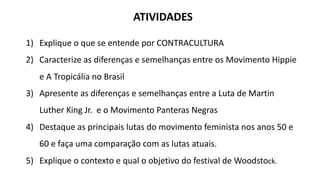 ATIVIDADES
1) Explique o que se entende por CONTRACULTURA
2) Caracterize as diferenças e semelhanças entre os Movimento Hippie
e A Tropicália no Brasil
3) Apresente as diferenças e semelhanças entre a Luta de Martin
Luther King Jr. e o Movimento Panteras Negras
4) Destaque as principais lutas do movimento feminista nos anos 50 e
60 e faça uma comparação com as lutas atuais.
5) Explique o contexto e qual o objetivo do festival de Woodstock.
 