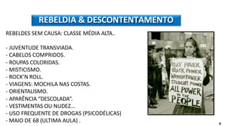 REBELDES SEM CAUSA: CLASSE MÉDIA ALTA..
- JUVENTUDE TRANSVIADA.
- CABELOS COMPRIDOS.
- ROUPAS COLORIDAS.
- MISTICISMO.
- ROCK’N ROLL.
- VIAGENS: MOCHILA NAS COSTAS.
- ORIENTALISMO.
- APARÊNCIA “DESCOLADA”.
- VESTIMENTAS OU NUDEZ...
- USO FREQUENTE DE DROGAS (PSICODÉLICAS)
- MAIO DE 68 (ULTIMA AULA) .
REBELDIA & DESCONTENTAMENTO
4
 