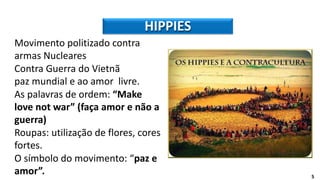 HIPPIES
5
Movimento politizado contra
armas Nucleares
Contra Guerra do Vietnã
paz mundial e ao amor livre.
As palavras de ordem: “Make
love not war” (faça amor e não a
guerra)
Roupas: utilização de flores, cores
fortes.
O símbolo do movimento: “paz e
amor”.
 