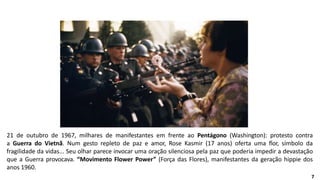 21 de outubro de 1967, milhares de manifestantes em frente ao Pentágono (Washington): protesto contra
a Guerra do Vietnã. Num gesto repleto de paz e amor, Rose Kasmir (17 anos) oferta uma flor, símbolo da
fragilidade da vidas... Seu olhar parece invocar uma oração silenciosa pela paz que poderia impedir a devastação
que a Guerra provocava. “Movimento Flower Power” (Força das Flores), manifestantes da geração hippie dos
anos 1960.
7
 