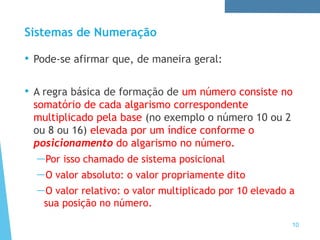 Sistemas de Numeração
• Pode-se afirmar que, de maneira geral:
• A regra básica de formação de um número consiste no
somatório de cada algarismo correspondente
multiplicado pela base (no exemplo o número 10 ou 2
ou 8 ou 16) elevada por um índice conforme o
posicionamento do algarismo no número.
—Por isso chamado de sistema posicional
—O valor absoluto: o valor propriamente dito
—O valor relativo: o valor multiplicado por 10 elevado a
sua posição no número.
10
 