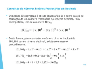 Conversão de Números Binários Fracionários em Decimais
• O método de conversão é obtido observando-se a regra básica de
formação de um número fracionário no sistema decimal. Para
exemplificar, tem-se o número 10,510.
• Desta forma, para converter o número binário fracionário
101,101 para o sistema decimal, adota-se o mesmo
procedimento.
119
 