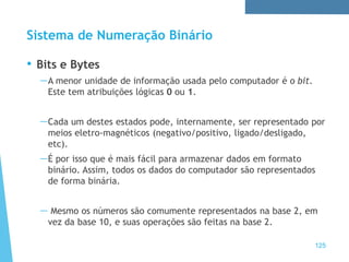 Sistema de Numeração Binário
• Bits e Bytes
—A menor unidade de informação usada pelo computador é o bit.
Este tem atribuições lógicas 0 ou 1.
—Cada um destes estados pode, internamente, ser representado por
meios eletro-magnéticos (negativo/positivo, ligado/desligado,
etc).
—É por isso que é mais fácil para armazenar dados em formato
binário. Assim, todos os dados do computador são representados
de forma binária.
— Mesmo os números são comumente representados na base 2, em
vez da base 10, e suas operações são feitas na base 2.
125
 