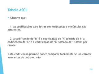 Tabela ASCII
• Observe que:
1. As codificações para letras em maiúsculas e minúsculas são
diferentes.
2. A codificação de ’B’ é a codificação de ’A’ somado de 1; a
codificação de ’C’ é a codificação de ’B’ somado de 1; assim por
diante.
Esta codificação permite poder comparar facilmente se um caráter
vem antes do outro ou não.
128
 
