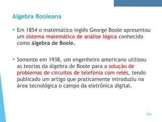 Algebra Booleana
• Em 1854 o matemático inglês George Boole apresentou
um sistema matemático de análise lógica conhecido
como álgebra de Boole.
• Somente em 1938, um engenheiro americano utilizou
as teorias da álgebra de Boole para a solução de
problemas de circuitos de telefonia com relés, tendo
publicado um artigo que praticamente introduziu na
área tecnológica o campo da eletrônica digital.
129
 