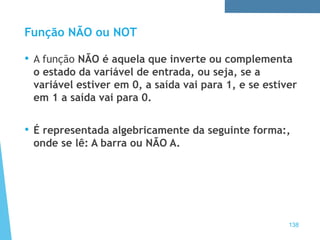 Função NÃO ou NOT
• A função NÃO é aquela que inverte ou complementa
o estado da variável de entrada, ou seja, se a
variável estiver em 0, a saída vai para 1, e se estiver
em 1 a saída vai para 0.
• É representada algebricamente da seguinte forma:,
onde se lê: A barra ou NÃO A.
138
 