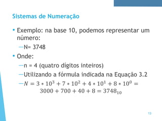 Sistemas de Numeração
• Exemplo: na base 10, podemos representar um
número:
—N= 3748
• Onde:
—n = 4 (quatro dígitos inteiros)
—Utilizando a fórmula indicada na Equação 3.2
—𝑁 = 3 ∗ 103 + 7 ∗ 102 + 4 ∗ 101 + 8 ∗ 100 =
3000 + 700 + 40 + 8 = 374810
13
 