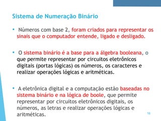 Sistema de Numeração Binário
16
• Números com base 2, foram criados para representar os
sinais que o computador entende, ligado e desligado.
• O sistema binário é a base para a álgebra booleana, o
que permite representar por circuitos eletrônicos
digitais (portas lógicas) os números, os caracteres e
realizar operações lógicas e aritméticas.
• A eletrônica digital e a computação estão baseadas no
sistema binário e na lógica de boole, que permite
representar por circuitos eletrônicos digitais, os
números, as letras e realizar operações lógicas e
aritméticas.
 