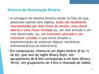 Sistema de Numeração Binário
• A vantagem do sistema binário reside no fato de que,
possuindo apenas dois dígitos, estes são facilmente
representados por dois níveis de tensão, uma chave
aberta e uma chave fechada ou, um relé ativado e um
relé desativado, ou, um transistor saturado e um
transistor cortado; o que torna simples a
implementação de sistemas digitais mecânicos,
eletromecânicos ou eletrônicos.
• Em computação, chama-se um dígito binário (0 ou 1)
de bit, que vem do inglês Binary Digit. Um
agrupamento de 8 bits corresponde a um byte (Binary
Term). Um grupamento de 4 bits é chamado de nibble.
17
 