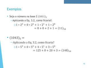 Exemplos
• Seja o número na base 2 1011 2
—Aplicando a Eq. 3.2, como ficaria?:
o1 ∗ 23
+ 0 ∗ 22
+ 1 ∗ 21
+ 1 ∗ 20
= 8 + 0 + 2 + 1 = 11 10
• 1043 5 =
—Aplicando a Eq. 3.2, como ficaria?
o1 ∗ 53 + 0 ∗ 52 + 4 ∗ 51 + 3 ∗ 50
= 125 + 0 + 20 + 3 = 148 10
18
 
